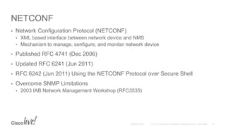 NETCONF
• Network Configuration Protocol (NETCONF)
• XML based interface between network device and NMS
• Mechanism to manage, configure, and monitor network device
• Published RFC 4741 (Dec 2006)
• Updated RFC 6241 (Jun 2011)
• RFC 6242 (Jun 2011) Using the NETCONF Protocol over Secure Shell
• Overcome SNMP Limitations
• 2003 IAB Network Management Workshop (RFC3535)
 