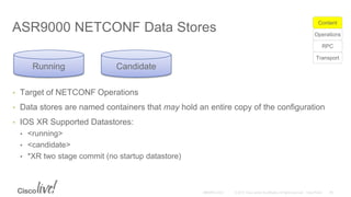 ASR9000 NETCONF Data Stores
• Target of NETCONF Operations
• Data stores are named containers that may hold an entire copy of the configuration
• IOS XR Supported Datastores:
• <running>
• <candidate>
• *XR two stage commit (no startup datastore)
Running Candidate
Transport
RPC
Operations
Content
 