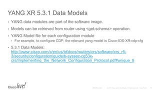 YANG XR 5.3.1 Data Models
• YANG data modules are part of the software image.
• Models can be retrieved from router using <get-schema> operation.
• YANG Model file for each configuration module
• For example, to configure CDP, the relevant yang model is Cisco-IOS-XR-cdp-cfg
• 5.3.1 Data Models:
http://www.cisco.com/c/en/us/td/docs/routers/crs/software/crs_r5-
3/security/configuration/guide/b-syssec-cg53x-
crs/Implementing_the_Network_Configuration_Protocol.pdf#unique_8
 