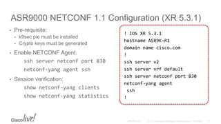 ASR9000 NETCONF 1.1 Configuration (XR 5.3.1)
• Pre-requisite:
• k9sec pie must be installed
• Crypto keys must be generated
• Enable NETCONF Agent:
ssh server netconf port 830
netconf-yang agent ssh
• Session verification:
show netconf-yang clients
show netconf-yang statistics
! IOS XR 5.3.1
hostname ASR9K-R1
domain name cisco.com
!
ssh server v2
ssh server vrf default
ssh server netconf port 830
netconf-yang agent
ssh
!
 