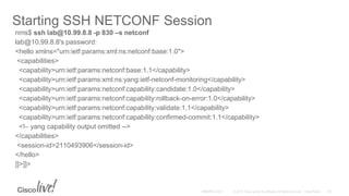 Starting SSH NETCONF Session
nms$ ssh lab@10.99.8.8 -p 830 –s netconf
lab@10.99.8.8's password:
<hello xmlns="urn:ietf:params:xml:ns:netconf:base:1.0">
<capabilities>
<capability>urn:ietf:params:netconf:base:1.1</capability>
<capability>urn:ietf:params:xml:ns:yang:ietf-netconf-monitoring</capability>
<capability>urn:ietf:params:netconf:capability:candidate:1.0</capability>
<capability>urn:ietf:params:netconf:capability:rollback-on-error:1.0</capability>
<capability>urn:ietf:params:netconf:capability:validate:1.1</capability>
<capability>urn:ietf:params:netconf:capability:confirmed-commit:1.1</capability>
<!– yang capability output omitted -->
</capabilities>
<session-id>2110493906</session-id>
</hello>
]]>]]>
 
