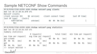 Sample NETCONF Show Commands
RP/0/RSP0/CPU0:ASR9K-AG04-4#show netconf-yang clients
Wed Jun 10 22:20:36.870 UTC
Netconf clients
client session ID| NC version| client connect time| last OP time|
last OP type| <lock>|
4287710734| unknown| 0d 0h 0m 31s| |
| No|
RP/0/RSP0/CPU0:ASR9K-AG04-4#show netconf-yang statistics
Wed Jun 10 22:24:26.519 UTC
Summary statistics
# requests| total time| min time per request|
max time per request| avg time per request|
get-schema 1| 0h 0m 0s 1ms| 0h 0m 0s 1ms|
0h 0m 0s 1ms| 0h 0m 0s 1ms|
get 1| 0h 0m 0s 1ms| 0h 0m 0s 1ms|
0h 0m 0s 1ms| 0h 0m 0s 1ms|
<!- output omitted ->
 
