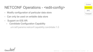 NETCONF Operations - <edit-config>
• Modify configuration of particular data store
• Can only be used on writable data store
• Support on IOS XR:
• Candidate Configuration Capability
urn:ietf:params:netconf:capability:candidate:1.0
Transport
RPC
Operations
Content
 