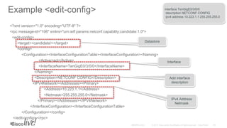 Example <edit-config>
<?xml version="1.0" encoding="UTF-8" ?>
<rpc message-id="106" xmlns="urn:ietf:params:netconf:capability:candidate:1.0">
<edit-config>
<target><candidate/></target>
<config>
<Configuration><InterfaceConfigurationTable><InterfaceConfiguration><Naming>
<Active>act</Active>
<InterfaceName>TenGigE0/3/0/0</InterfaceName>
</Naming>
<Description>NETCONF CONFIG</Description>
<IPV4Network><Addresses><Primary>
<Address>10.223.1.1</Address>
<Netmask>255.255.255.0</Netmask>
</Primary></Addresses></IPV4Network>
</InterfaceConfiguration></InterfaceConfigurationTable>
</Configuration></config>
</edit-config> </rpc>
##
Datastore
Interface
Add interface
description
IPv4 Address
Netmask
interface TenGigE0/3/0/0
description NETCONF CONFIG
ipv4 address 10.223.1.1 255.255.255.0
 