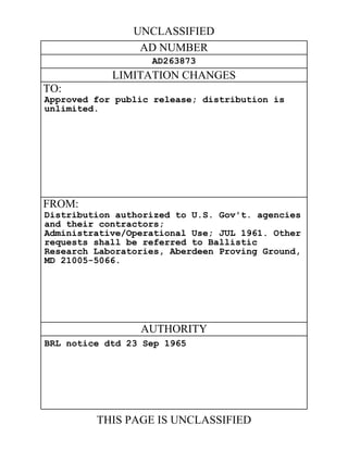 UNCLASSIFIED 
AD NUMBER 
AD263873 
LIMITATION CHANGES 
TO: 
Approved for public release; distribution is 
unlimited. 
FROM: 
Distribution authorized to U.S. Gov't. agencies 
and their contractors; 
Administrative/Operational Use; JUL 1961. Other 
requests shall be referred to Ballistic 
Research Laboratories, Aberdeen Proving Ground, 
MD 21005-5066. 
AUTHORITY 
BRL notice dtd 23 Sep 1965 
THIS PAGE IS UNCLASSIFIED 
 