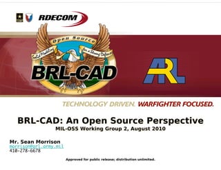 BRL-CAD: An Open Source Perspective
                 MIL-OSS Working Group 2, August 2010

Mr. Sean Morrison
morrison@arl.army.mil
410-278-6678
                        Approved for public release; distribution unlimited.
 