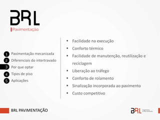  Facilidade na execução
 Conforto térmico
 Facilidade de manutenção, reutilização e
reciclagem
 Liberação ao tráfego
 Conforto de rolamento
 Sinalização incorporada ao pavimento
 Custo competitivo
BRL PAVIMENTAÇÃO
Pavimentação mecanizada
Diferenciais do intertravado
Por que optar
Tipos de piso
Aplicações
 