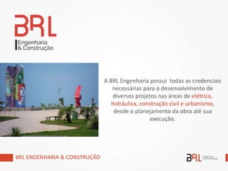 A BRL Engenharia possui todas as credenciais
necessárias para o desenvolvimento de
diversos projetos nas áreas de elétrica,
hidráulica, construção civil e urbanismo,
desde o planejamento da obra até sua
execução.
BRL ENGENHARIA & CONSTRUÇÃO
 
