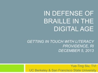 IN DEFENSE OF 
BRAILLE IN THE 
DIGITAL AGE 
GETTING IN TOUCH WITH LITERACY 
PROVIDENCE, RI 
DECEMBER 5, 2013 
Yue-Ting Siu, TVI 
UC Berkeley & San Francisco State University 
 