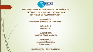 UNIVERSIDAD ESPECIALIZADA DE LAS AMÉRICAS
INSTITUTO DE LENGUAS Y TECNOLOGIA
POSTGRADO EN DOCENCIA SUPERIOR
ASIGNATURA:
SEMINARIO: INFORMÁTICA E INTERNET
MÓDULO # 1
ACTIVIDAD # 1
FACILITADORA:
MAGTRA. GRACE MORALES
PERTENECE A:
GLADYS GIRÓN UREÑA
CÉDULA: 8-377-773
I CUATRIMESTRE GRUPO: 1101PVA
 