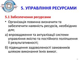 5. УПРАВЛІННЯ РЕСУРСАМИ
5.1 Забезпечення ресурсами
• Організація повинна визначити та
забезпечити наявність ресурсів, необхідних
для;
а) впровадження та актуалізації системи
управління якістю та постійного поліпшення
її результативності;
б) підвищення задоволеності замовників
шляхом виконання їхніх вимог.
35
 
