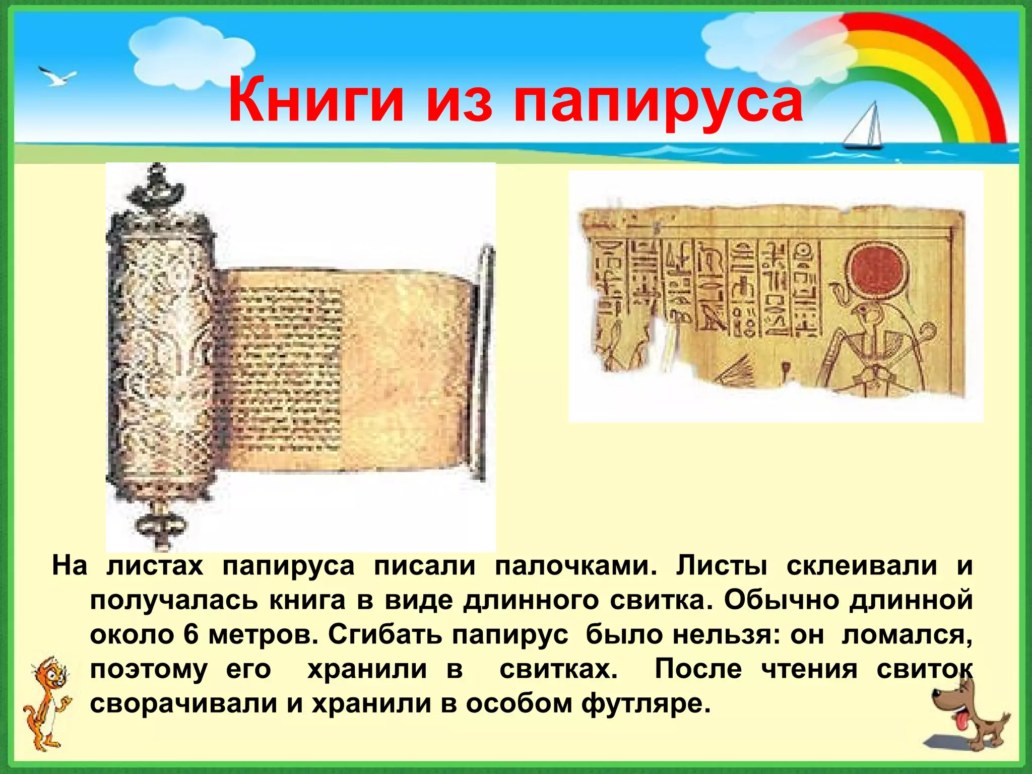 Книги из папируса
На листах папируса писали палочками. Листы склеивали и
получалась книга в виде длинного свитка. Обычно длинной
около 6 метров. Сгибать папирус было нельзя: он ломался,
поэтому его хранили в свитках. После чтения свиток
сворачивали и хранили в особом футляре.
 