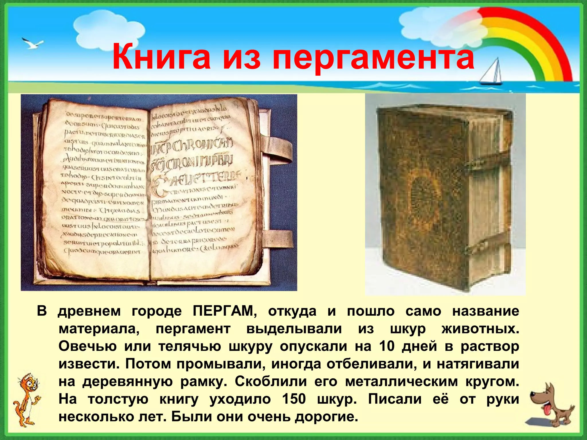 Книга из пергамента
В древнем городе ПЕРГАМ, откуда и пошло само название
материала, пергамент выделывали из шкур животных.
Овечью или телячью шкуру опускали на 10 дней в раствор
извести. Потом промывали, иногда отбеливали, и натягивали
на деревянную рамку. Скоблили его металлическим кругом.
На толстую книгу уходило 150 шкур. Писали её от руки
несколько лет. Были они очень дорогие.
 