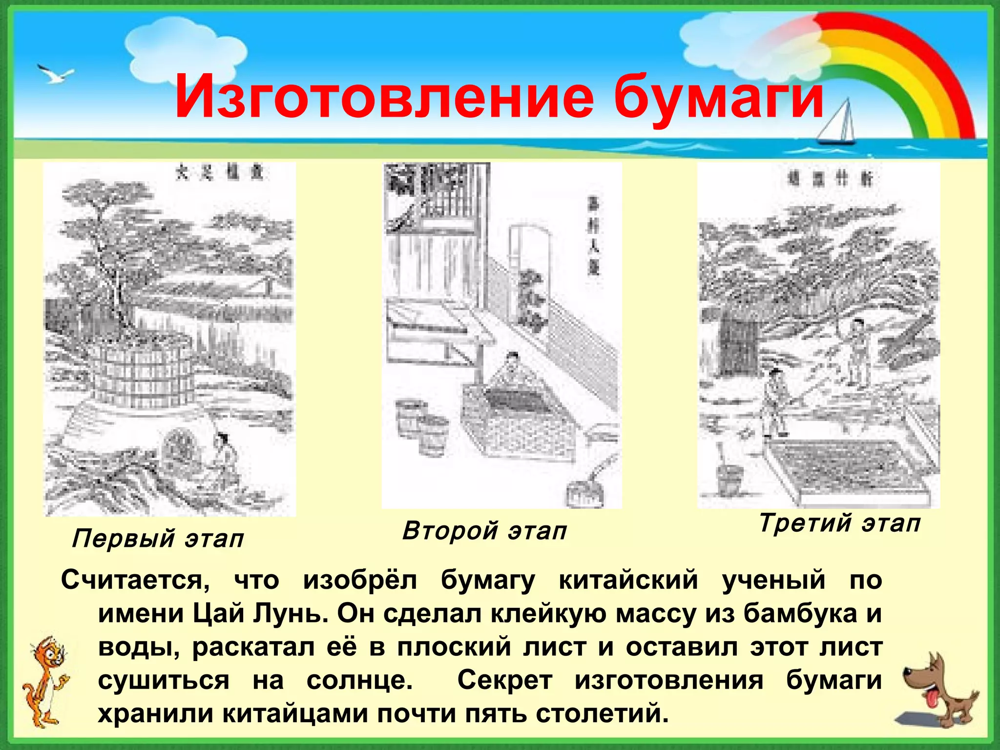 Изготовление бумаги
Считается, что изобрёл бумагу китайский ученый по
имени Цай Лунь. Он сделал клейкую массу из бамбука и
воды, раскатал её в плоский лист и оставил этот лист
сушиться на солнце. Секрет изготовления бумаги
хранили китайцами почти пять столетий.
Первый этап Второй этап Третий этап
 