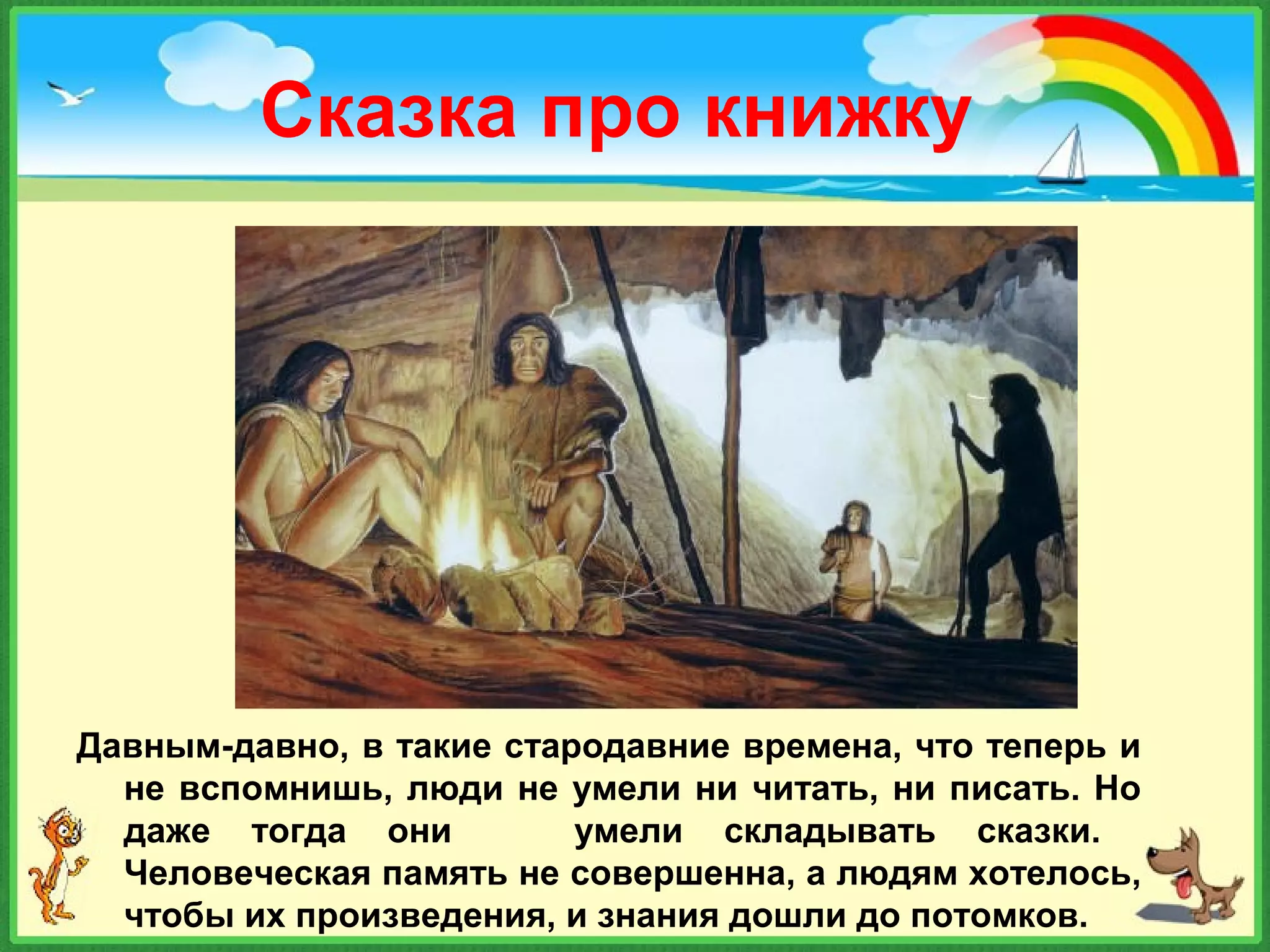 Сказка про книжку
Давным-давно, в такие стародавние времена, что теперь и
не вспомнишь, люди не умели ни читать, ни писать. Но
даже тогда они умели складывать сказки.
Человеческая память не совершенна, а людям хотелось,
чтобы их произведения, и знания дошли до потомков.
 