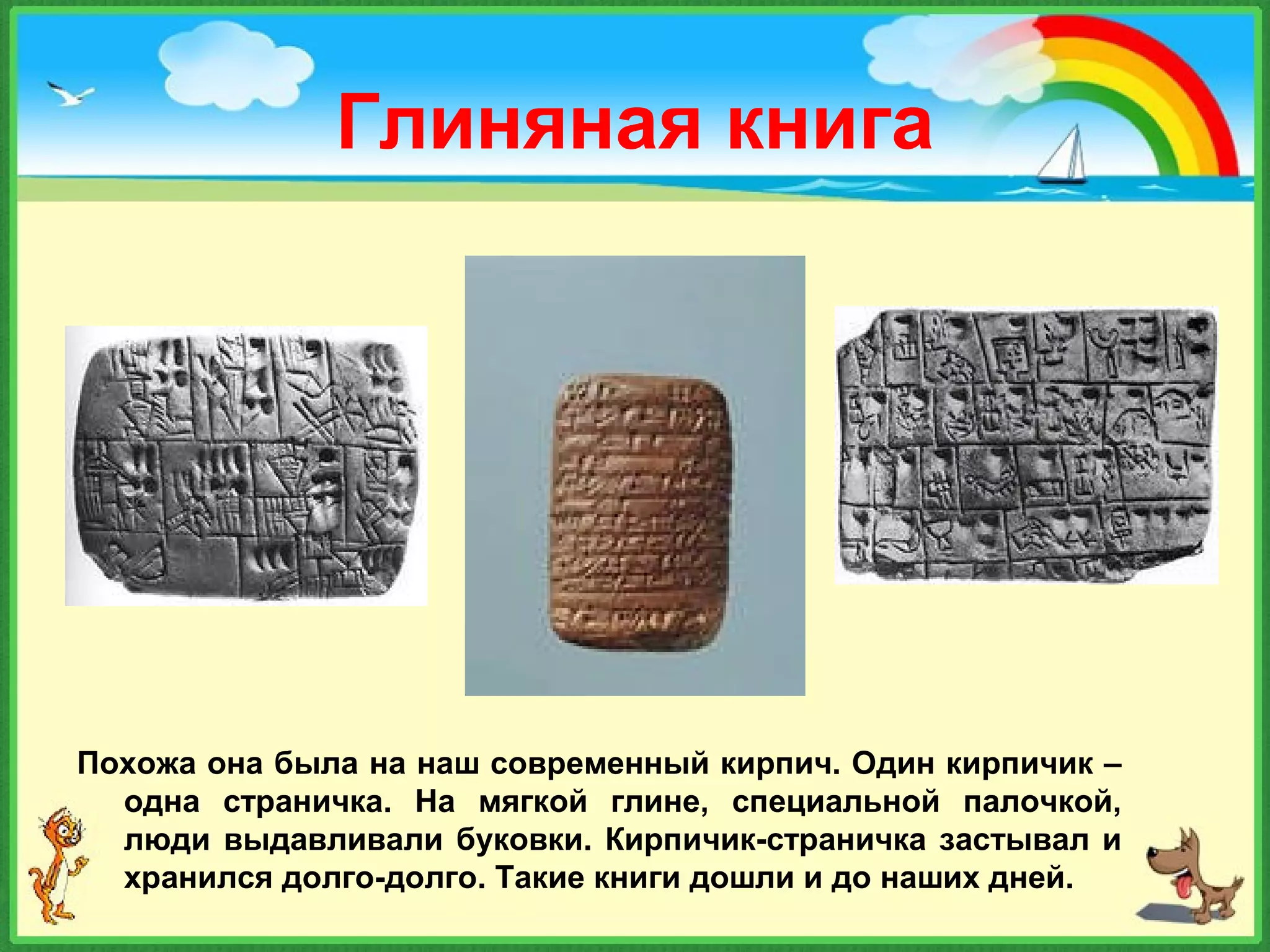 Глиняная книга
Похожа она была на наш современный кирпич. Один кирпичик –
одна страничка. На мягкой глине, специальной палочкой,
люди выдавливали буковки. Кирпичик-страничка застывал и
хранился долго-долго. Такие книги дошли и до наших дней.
 