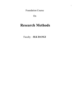 Foundation Course <br />On <br />Research Methods <br />Faculty  : H.K DANGI<br />         <br />RESEARCH METHODS <br />Objective: The aim of the course is to create a background and awareness of the nature of research process and inquiry.   It will expose the student to the methodological problems encountered in interdisciplinary research. The course will provide a comprehension of basic principles of research design and strategy, including an understanding of how to formulate and execute researchable problems.<br />UNIT-1<br />Introduction Research – definition, scope and objective, types, approaches, significance; scientific investigation. The research process – the broad problem area, preliminary data collection, problem, selection and definition, theoretical framework, hypothesis development and elements of research design. Experimental design – the laboratory experiment, variables, validity, types of experimental designs.<br />UNIT-2<br />Data measurement, collection, processing and analysis<br />Measurement – measurement in research, operational definition, measurement scales, scaling, scaling techniques, reliability and validity.<br />Data collection – sources of data; data collection methods: interviewing, questionnaires, other methods of data collection. Sampling:  Introduction - Need and purpose of sampling, population and sample, population frame, sampling with and without replacement, population parameters.<br />Sampling theory – sampling distributions, parameter estimation, hypothesis testing. Sampling designs – probability and non-probability sampling<br />UNIT-3<br />Data processing and analysis – review of statistical data analysis, hypothesis  formulation and testing , parametric and non parametric test <br />UNIT-4<br />Interpretation and Report Writing<br />Interpretation – meaning, need, technique.<br />Report writing – the research proposal, the report, integral parts of the report, steps involved in report writing, types of reports, oral presentation, conclusions.<br />Reading List<br />Singleton.R.A.Jr, and Straits B. C. (1999). Approaches to Social Research. Oxford<br />University Press, New York.<br />Moore, D.S. (1999). The Basic Practice of Statistics. W.H. Freedman, N<br />De Vaus, D.A. (1995). Surveys in Social Research. Allen & Unwin, Sydney, NSW, 1995.<br />Foddy, W. (1994). Constructing Questions for Interviews and Questionnaires. Cambridge<br />              University Press, Cambridge,.<br />Scarbrough E., E. Tanenbaum (1998) Research Strategies in the Social Sciences. Oxford University Press. Oxford.<br />lt;br />UNIT I <br />INTRODUCTION TO RESEARCH METHODS <br />Research can be defined as the systematic and objective identification, collection, analysis, and dissemination of information for the purpose of assisting management in decision making related to the identification and solution of problems (and opportunities) <br />Identification:  involves defining the research problem (or opportunity) and determining the information that is needed to address it.<br />Collection:  data must be obtained from relevant sources.<br />Analysis:  data are analyzed, interpreted, and inferences are drawn.<br />Dissemination of information:  the findings, implications, and recommendations are provided in a format that makes this information actionable and directly useful as an input into decision making.<br />Types of research <br />1. Problem identification research. The goal is to identify existing or potential problems not apparent on the surface. Examples include market potential, market share, market characteristics, sales analysis, short-range forecasting, long-range forecasting, and business trends research.<br />2. Problem solution research. The goal is to solve specific marketing problems such as segmentation, product, pricing promotion, and distribution research.<br />Steps for research process <br />1.Problem definition:  defining the research problem to be addressed is the most important step because all other steps will be based on this definition.<br />2.Developing an approach to the problem:  development of a broad specification of how the problem will be addressed allows the researcher to break the problem into salient issues and manageable pieces.<br />3.Research design formulation:  a framework for conducting the research project that specifies the procedures necessary for obtaining the required information. It details the statistical <br />methodology needed to solve the problem and thus the data requirements needed from data collection.<br />4.Fieldwork or data collection:  a field force (personal interviewing, phone, mail, or electronic surveys) gathers project data. While seemingly trivial in nature, to obtain meaningful results field workers must be accurate and thorough in data collection.<br />5.Data preparation and analysis:  the editing, coding, transcription, and verification of data allow researchers to derive meaning from the data.<br />6.Report preparation and presentation:  the findings are communicated to the client. The report should address the specific research questions identified in the problem definition, describe the approach, the research design, data collection and the data analysis procedures adopted, and present<br />The management decision problem asks what the DM needs to do, whereas the research hproblem entails determining what information is needed and how it can be obtained in the most feasible way. <br />Management Decision ProblemResearch Problem1.Should the price be cut in response to a price-cut by a competitor?Determine the buyer- behavior at various price levels.2.Should the product ‘X’ be introduced in the market?Assess the probable market size and share for product ‘X’3.What should be done to increase therelative market share of product ‘Y’?Determine the strengths and weaknesses of ‘Y’ vis-à-vis those of the competitors.<br />RESEARCH DESIGN<br />Research design may be defined as a framework or blueprint for conducting the research project. It specifies the precise details of the procedures necessary for obtaining the required information. Finally, stress that it is important to have a good research design in order to ensure that the project is conducted effectively and efficiently. <br />            Exploratory research is used in situations where the problem may have to be defined more precisely, relevant courses of action identified, hypotheses formulated, or additional insights gained before an approach can be developed. Conclusive research would be used to test specific hypotheses, examine specific relationships, or make predictions.<br />While both descriptive and causal researches are classified as conclusive research, they differ in terms of their objectives. Descriptive research is used to describe something, usually market characteristics or functions. Causal research is used to obtain evidence regarding cause-and-effect relationships.<br />Exploratory research is typically used to provide structure and insight into the research problem. For example, using focus groups to determine key factors related to the use of your product..<br />Descriptive research, it begins with the structure already defined and proceeds to actual data collection in order to describe some market variable. For example, determining the average age of purchasers of your product. Causal research also proceeds from a pre-established structure but attempts to infer causal relationships between variables as opposed to describing variables. For example, determining if increased advertising spending has led to an increase in sales.<br />Descriptive research is marked by the prior formulation of specific hypotheses, the design requires a clear specification of the six W’s of the research:<br />1.Who:  who should be considered?<br />2.Where:  where should the respondents be contacted to obtain the required information?<br />3.When:  when should the information be obtained from the respondents?<br />4.What:  what information should be obtained from the respondents?<br />5.Why:  why are we obtaining information from the respondents?<br />6.Way:  the way in which we are going to obtain information from the respondents<br />Causal research is appropriate to use when the purposes are to understand which variables are the cause and which variables are the effect, and to determine the nature of the functional relationship between the causal variables and the effect to be predicted. <br /> Descriptive research can be classified into cross-sectional and longitudinal designs.<br />Cross-sectional designs involve the collection of information from a sample population at a single point in time, whereas in a longitudinal design a fixed sample population is measured repeatedly over several points in time. Longitudinal data tend to be more informative than cross-sectional data because they measure changes in behavior, large amounts of data can be collected, and they are more accurate. <br />Types and Characteristics of Exploratory Studies<br />          A       Literature Search<br />Conceptual literature<br />Trade literature<br />Published statistics<br />Library homepage<br />Analysis of Selected Cases<br />Intensive study of related cases or past activities<br />May be internal or external<br />                       Can help provide clues as to how other units or companies have dealt with similar issues <br />          <br /> B  Depth Interview<br />One-on-one interviews that probe and elicit detailed answers to questions, often using nondirective techniques to uncover hidden motivations.<br />Advantages<br />No group pressure<br />Respondent is focus of attention and feels important<br />Respondent is highly aware and active<br />Long time period encourages revealing new information<br />Can probe to reveal feelings and motivations <br />Discussion is flexible and can explore tangential issues<br />Disadvantages<br />Much more expensive than focus groups<br />Do not get the same degree of client involvement; clients do not want to observe single interviews<br />Are physically exhausting for the moderator…reduces the number of people that can be interviewed in a given time period.<br />Moderators do not have other group members to help obtain reactions and to stimulate discussion.<br />C. Focus Group<br />Goal of focus group research: learn and understand what people have to say and why.<br />Find out how participants feel about a product, concept, idea, organization, etc.;<br />How it fit into their lives;<br />Their emotional involvement with it<br />May be conducted alone or as part of a broader project<br />May be use to define issues <br />or to confirm findings from survey research.<br />Requirements for Focus Groups<br />Good group of information-rich participants<br />How many people?<br />How many groups?<br />Characteristics of participants<br />Discussion guide and outline<br />Ground rules<br />Agenda<br />Guiding questions<br />Qualified Moderator<br />Controls flow<br />Stimulates discussion<br />Analysis and Report<br />Methods of Descriptive Research<br />Secondary data analyzed in a quantitative as opposed to a qualitative manner <br />Surveys <br />Panels <br />Observational and other data<br />Experimental research design <br />Independent variables are variables or alternatives that are manipulated and whose effects are measured and compared, e.g., price levels. Test units are individuals, organizations, or other entities whose response to the independent variables or treatments is being examined, e.g., consumers or stores.  Dependent variables are the variables which measure the effect of the independent variables on the test units, e.g., sales, profits, and market shares.  <br /> Extraneous variables are all variables other than the independent variables that affect the response of the test units, e.g., store size, store location, and competitive effort. <br />Validity in ExperimentationInternal validity refers to whether the manipulation of the independent variables or treatments actually caused the observed effects on the dependent variables.  Control of extraneous variables is a necessary condition for establishing internal validity.  External validity refers to whether the cause-and-effect relationships found in the experiment can be generalized.  To what populations, settings, times, independent variables and dependent variables can the results be projected?<br />A Classification of Experimental Designs<br />Pre-experimental designs do not employ randomization procedures to control for extraneous factors: the one-shot case study, the one-group pretest-posttest design, and the static-group. <br />In true experimental designs, the researcher can randomly assign test units to experimental groups and treatments to experimental groups: the pretest-posttest control group design, the posttest-only control group design, and the Solomon four-group design.  <br />Quasi-experimental designs result when the researcher is unable to achieve full manipulation of scheduling or allocation of treatments to test units but can still apply part of the apparatus of true experimentation: time series and multiple time series designs.  <br />A statistical design is a series of basic experiments that allows for statistical control and analysis of external variables: randomized block design, Latin square design, and factorial designs.  <br />One-Shot Case Study<br />X01<br />A single group of test units is exposed to a treatment X.<br />A single measurement on the dependent variable is taken (01).  <br />There is no random assignment of test units.  <br />The one-shot case study is more appropriate for exploratory than for conclusive research.<br />One-Group Pretest-Posttest Design<br />      01  X02<br />A group of test units is measured twice.  <br />There is no control group.  <br />The treatment effect is computed as 02 – 01.<br />The validity of this conclusion is questionable since extraneous variables are largely uncontrolled. <br />Static Group Design<br />             EG:X 01<br />CG:02<br />A two-group experimental design.  <br />The experimental group (EG) is exposed to the treatment, and the control group (CG) is not.  <br />Measurements on both groups are made only after the treatment.<br />Test units are not assigned at random.  <br />The treatment effect would be measured as 01 - 02.<br />                                                                                                                           <br />                   <br /> <br />                                <br />                                          UNIT 2<br />Measurement and Scaling<br />Measurement means assigning numbers or other    symbols to   characteristics of objects according to certain pre-specified rules.  Scaling involves creating a continuum upon which measured objects are located.  <br />Primary Scales of Measurement<br />Nominal Scale<br />The numbers serve only as labels or tags for identifying and classifying objects.  <br />When used for identification, there is a strict one-to-one correspondence between the numbers and the objects.  <br />The numbers do not reflect the amount of the characteristic possessed by the objects.  <br />The only permissible operation on the numbers in a nominal scale is counting.  <br />Only a limited number of statistics, all of which are based on frequency counts, are permissible, e.g., percentages, and mode.<br />Ordinal Scale<br />A ranking scale in which numbers are assigned to objects to indicate the relative extent to which the objects possess some characteristic.  <br />Can determine whether an object has more or less of a characteristic than some other object, but not how much more or less.  <br />Any series of numbers can be assigned that preserves the ordered relationships between the objects.  <br />In addition to the counting operation allowable for nominal scale data, ordinal scales permit the use of statistics based on centiles, e.g., percentile, quartile, median.<br />Interval Scale<br />Numerically equal distances on the scale represent equal values in the characteristic being measured.  <br />It permits comparison of the differences between objects. <br />The location of the zero point is not fixed.  Both the zero point and the units of measurement are arbitrary.  <br />Any positive linear transformation of the form y = a + bx will preserve the properties of the scale.  <br />It is not meaningful to take ratios of scale values.  <br />Statistical techniques that may be used include all of those that can be applied to nominal and ordinal data, and in addition the arithmetic mean, standard deviation, and other statistics commonly used in research. <br />Ratio Scale<br />Possesses all the properties of the nominal, ordinal, and interval scales.<br />It has an absolute zero point.  <br />It is meaningful to compute ratios of scale values.  <br />Only proportionate transformations of the form y = bx, where b is a positive constant, are allowed.  <br />All statistical techniques can be applied to ratio data. <br />A Classification of Scaling Techniques<br />Comparative scales involve the direct comparison of stimulus objects.  Comparative scale data must be interpreted in relative terms and have only ordinal or rank order properties.  <br /> <br />In noncomparative scales, each object is scaled independently of the others in the stimulus set.  The resulting data are generally assumed to be interval or ratio scaled. <br />Relative Advantages of Comparative Scales<br />Small differences between stimulus objects can be detected.<br />Same known reference points for all respondents.  <br />Easily understood and can be applied.  <br />Tend to reduce halo or carryover effects from one judgment to another.  <br />Relative Disadvantages of Comparative Scales<br />Ordinal nature of the data <br />Inability to generalize beyond the stimulus objects scaled.  <br />Paired Comparison Scaling<br />A respondent is presented with two objects and asked to select one according to some criterion. The data obtained are ordinal in nature.  Paired comparison scaling is the most widely used comparative scaling technique. With n objects , [n(n - 1) /2] paired comparisons are required Under the assumption of transitivity, it is possible to convert paired comparison data to a rank order.  <br />Rank order scaling: The respondents are required to rank various object on the basis of there preferences <br />Constant Sum Scaling: Respondents allocate a constant sum of units, such as 100 points to attributes of a product to reflect their importance.<br />If an attribute is unimportant, the respondent assigns it zero points.  If an attribute is twice as important as some other attribute, it receives twice as many points. The sum of all the points is 100.  Hence, the name of the scale. <br />Noncomparative Scaling Techniques<br />Respondents evaluate only one object at a time, and for this reason noncomparative scales are often referred to as monadic scales.  <br />Noncomparative techniques consist of continuous and itemized rating scales. <br />Continuous Rating Scale: Respondents rate the objects by placing a mark at the appropriate position on a line that runs from one extreme of the criterion variable to the other. The form of the continuous scale may vary considerably.<br /> <br />Itemized Rating Scales: The respondents are provided with a scale that has a number or brief description associated with each category. The categories are ordered in terms of scale position, and the respondents are required to select the specified category that best describes the object being rated. The commonly used itemized rating scales are the Likert, semantic differential, and Stapel scales.<br />Likert Scale: The Likert scale requires the respondents to indicate a degree of agreement or disagreement with each of a series of statements about the stimulus objects. <br />Semantic differential is a seven-point rating scale with end points associated with bipolar labels that have semantic meaning. The Staple scale is a unipolar rating scale with ten categories<br />numbered from -5 to +5, without a neutral point (zero).  This scale<br />is usually presented vertically.  <br /> <br />Measurement Accuracy<br />The true score model provides a framework for understanding the accuracy of measurement.  <br />XO = XT + XS + XR<br />Where<br />XO = the observed score or measurement<br />XT = the true score of the characteristic<br />XS = systematic error<br />XR = random error<br />Reliability can be defined as the extent to which measures are free from random error, XR.  If XR = 0, the measure is perfectly reliable. In test-retest reliability, respondents are administered identical sets of scale items at two different times and the degree of similarity between the two measurements is determined. In alternative-forms reliability, two equivalent forms of the scale are constructed and the same respondents are measured at two different times, with a different form being used each time. Internal consistency reliability determines the extent to which different parts of a summated scale are consistent in what they indicate about the characteristic being measured. In split-half reliability, the items on the scale are divided into two halves and the resulting half scores are correlated. The coefficient alpha, or Cronbach's alpha, is the average of all possible split-half coefficients resulting from different ways of splitting the scale items.  This coefficient varies from 0 to 1, and a value of 0.6 or less generally indicates unsatisfactory internal consistency reliability.<br /> Validity: The validity of a scale may be defined as the extent to which differences in observed scale scores reflect true differences among objects on the characteristic being measured, rather than systematic or random error.  Perfect validity requires that there be no measurement error (XO = XT, XR = 0, XS = 0).Content validity is a subjective but systematic evaluation of how well the content of a scale represents the measurement task at hand. Criterion validity reflects whether a scale performs as expected in relation to other variables selected (criterion variables) as meaningful criteria.<br />Relationship between Reliability and Validity <br />If a measure is perfectly valid, it is also perfectly reliable.  In this case XO = XT, XR = 0, and XS = 0.  If a measure is unreliable, it cannot be perfectly valid, since at a minimum XO = XT + XR.  Furthermore, systematic error may also be present, i.e., XS≠0.  Thus, unreliability implies invalidity. If a measure is perfectly reliable, it may or may not be perfectly valid, because systematic error may still be present (XO = XT + XS).Reliability is a necessary, but not sufficient, condition for validity.<br />QUESTIONNAIRE DESIGN <br />A questionnaire is a formalized set of questions for obtaining information from respondents. It must translate the information needed into a set of specific questions that the respondents can and will answer. A questionnaire must uplift, motivate, and encourage the respondent to become involved in the interview, to cooperate, and to complete the interview. A questionnaire should minimize response error. <br /> Is the Question Necessary: If there is no satisfactory use for the data resulting from a question, that question should be eliminated. Sometimes, several questions are needed to obtain the required information in an unambiguous manner.  <br />In situations where not all respondents are likely to be informed about the topic of interest, filter questions that measure familiarity and past experience should be asked before questions about the topics themselves. A “don't know” option appears to reduce uninformed responses without reducing the response rate. <br />Unstructured questions are open-ended questions that respondents answer in their own words. <br />What is your occupation?<br />Who is your favorite actor? <br />Structured questions specify the set of response alternatives and the response format.  A structured question may be multiple-choice, dichotomous, or a scale. <br />   In multiple-choice questions, the researcher provides a choice of answers and respondents are asked to select one or more of the alternatives given A dichotomous question has only two response alternatives: yes or no, agree or disagree, and so on. Often, the two alternatives of interest are supplemented by a neutral alternative, such as “no opinion,” “don't know,” “both,” or “none.” <br />       A leading question is one that clues the respondent to what the answer should be, as in the following<br />  Pretesting refers to the testing of the questionnaire on a small sample of respondents to identify and eliminate potential problems. A questionnaire should not be used in the field survey without adequate pretesting.  All aspects of the questionnaire should be tested, including question content, wording, sequence, form and layout, question difficulty, and instructions. The respondents for the pretest and for the actual survey should be drawn from the same population.  Pretests are best done by personal interviews, even if the actual survey is to be conducted by mail, telephone, or electronic means, <br />UNIT –III SAMPLING<br />The target population is the collection of elements or objects that possess the information sought by the researcher and about which inferences are to be made.  The target population should be defined in terms of elements, sampling units, extent, and time.<br />An element is the object about which or from which the information is desired, e.g., the respondent.  A sampling unit is an element, or a unit containing the element, that is available for selection at some stage of the sampling process.  <br />Extent refers to the geographical boundaries.<br />Time is the time period under consideration.  <br />Convenience Sampling<br />Convenience sampling attempts to obtain a sample of convenient elements.  Often, respondents are selected because they happen to be in the right place at the right time.<br />use of students, and members of social organizations<br />mall intercept interviews without qualifying the respondents<br />department stores using charge account lists<br />“people on the street” interviews<br />Judgmental sampling is a form of convenience sampling in which the population elements are selected based on the judgment of the researcher.<br />  <br />test markets<br />purchase engineers selected in industrial research <br />bellwether precincts selected in voting behavior research<br />expert witnesses used in court<br />Quota sampling may be viewed as two-stage restricted judgmental sampling.  <br />The first stage consists of developing control categories, or quotas, of population elements.  <br />In the second stage, sample elements are selected based on convenience or judgment.<br />         Population            SampleCharacteristicPercentagePercentageNumber   Sex  Male4848480  Female5252520____________1001001000<br />In snowball sampling, an initial group of respondents is selected, usually at random. After being interviewed, these respondents are asked to identify others who belong to the target population of interest. Subsequent respondents are selected based on the referrals.<br />Simple Random Sampling<br />Each element in the population has a known and equal probability of selection. Each possible sample of a given size (n) has a known and equal probability of being the sample actually selected. This implies that every element is selected independently of every other element.<br />Systematic Sampling: The sample is chosen by selecting a random starting point and then picking every ith element in succession from the sampling frame. The sampling interval, i, is determined by dividing the population size N by the sample size n and rounding to the nearest integer. When the ordering of the elements is related to the characteristic of interest, systematic sampling increases the representativeness of the sample. If the ordering of the elements produces a cyclical pattern, systematic sampling may decrease the representativeness of the sample.  For example, there are 100,000 elements in the population and a sample of 1,000 is desired.  In this case the sampling interval, i, is 100.  A random number between 1 and 100 is selected.  If, for example, this number is 23, the sample consists of elements 23, 123, 223, 323, 423, 523, and so on. <br />Stratified Sampling<br />A two-step process in which the population is partitioned into subpopulations, or strata. The strata should be mutually exclusive and collectively exhaustive in that every population element should be assigned to one and only one stratum and no population elements should be omitted. Next, elements are selected from each stratum by a random procedure, usually SRS.  <br />A major objective of stratified sampling is to increase precision without increasing cost.<br />The elements within a stratum should be as homogeneous as possible, but the elements in different strata should be as heterogeneous as possible. The stratification variables should also be closely related to the characteristic of interest.  <br />Finally, the variables should decrease the cost of the stratification process by being easy to measure and apply.<br />Cluster Sampling: The target population is first divided into mutually exclusive and collectively exhaustive subpopulations, or clusters. then a random sample of clusters is selected, based on a probability sampling technique such as SRS. For each selected cluster, either all the elements are included in the sample (one-stage) or a sample of elements is drawn probabilistically (two-stage). elements within a cluster should be as heterogeneous as possible, but clusters themselves should be as homogeneous as possible.  Ideally, each cluster should be a small-scale representation of the population.  <br />    In probability proportionate to size sampling,     the clusters are sampled with probability proportional to size.  In the second stage, the probability of selecting a sampling unit in a selected cluster varies inversely with the size of the cluster.<br /> Parameter: A parameter is a summary description of a fixed characteristic or measure of the target population. A parameter denotes the true value which would be obtained if a census rather than a sample was undertaken.<br />Statistic: A statistic is a summary description of a characteristic or measure of the sample.  The sample statistic is used as an estimate of the population parameter.<br />Finite Population Correction: The finite population correction (fpc) is a correction for overestimation of the variance of a population parameter, e.g., a mean or proportion, when the sample size is 10% or more of the population size.<br />Precision level: When estimating a population parameter by using a sample statistic, the precision level is the desired size of the estimating interval.  This is the maximum permissible difference between the sample statistic and the population parameter.<br />Confidence interval: The confidence interval is the range into which the true population parameter will fall, assuming a given level of confidence.<br />Confidence level: The confidence level is the probability that a confidence interval will include the population parameter. <br />_____<br />Determining the sample size <br />UNIT III - DATA ANALYSIS <br />In a frequency distribution, one variable is considered at a time.  A frequency distribution for a variable produces a table of frequency counts, percentages, and cumulative percentages for all the values associated with that variable.<br />Statistics Associated with Frequency Distribution Measures of Location<br />The mean, or average value, is the most commonly used measure of central tendency.  The mean,    ,is given by <br />      Where,<br />                Xi  = Observed values of the variable X<br />                  n = Number of observations (sample size)<br />The mode is the value that occurs most frequently.  It represents the highest peak of the distribution.  The mode is a good measure of location when the variable is inherently categorical or has otherwise been grouped into categories. The median of a sample is the middle value when the data are arranged in ascending or descending order.  If the number of data points is even, the median is usually estimated as the midpoint between the two middle values – by adding the two middle values and dividing their sum by 2.  The median is the 50th percentile<br />The range measures the spread of the data.  It is simply the difference between the largest and smallest values in the sample.  <br />Range = Largest – Smallest.<br />The interquartile range is the difference between the 75th and 25th percentile.  For a set of data points arranged in order of magnitude, the pth percentile is the value that has p% of the data points below it and (100 - p)% above it.  <br />The variance is the mean squared deviation from the mean. The variance can never be negative. The standard deviation is the square root of the variance. <br />The coefficient of variation is the ratio of the standard deviation to the mean expressed as a percentage, and is a unit less measure of relative variability. Skewness. The tendency of the deviations from the mean to be larger in one direction than in the other.  It can be thought of as the tendency for one tail of the distribution to be heavier than the other. Kurtosis is a measure of the relative peakedness or flatness of the curve defined by the frequency distribution.  The kurtosis of a normal distribution is zero. If the kurtosis is positive, then the distribution is more eaked than a normal distribution.  A negative value means that the distribution is flatter than a<br />Normal distribution <br />.<br />Parametric tests assume that the variables of interest are measured on at least an interval scale. Nonparametric tests assume that the variables are measured on a nominal or ordinal scale. These tests can be further classified based on whether one or two or more samples are involved. the samples are independent if they are drawn randomly from different populations.  For the purpose of analysis, data pertaining to different groups of  respondents, e.g., males and females, are generally treated as independent samples.  The samples are paired when the data for the two samples relate to the same group of respondents. <br />Classification of Hypothesis Testing Procedures for Examining Differences<br />   Z-Test : The mean life of sample of 400 fluorescent light bulb produced by a company is found to be 1600 hours with a S.D of 150 hrs .Test the hypotheses mean life of bulb in general is higher than  mean life of 1570 hours at 0.01 level of significance <br />Z= 30/7.5 = 4<br />CV = 1570+2.337x7.5= 1587<br />Since Sample mean > CV null hypotheses rejected <br />   <br />The t statistic assumes that the variable is normally distributed and the mean is known (or assumed to be known) and the population variance is estimated from the sample.  Assume that the random variable X is normally distributed, with mean and unknown population variance  that is estimated by the sample variance s 2.  <br />Then, t distributed with n  - 1 degrees of freedom.  <br />The t distribution is similar to the normal distribution in appearance.  Both distributions are bell-shaped and symmetric.  As the number of degrees of freedom increases, the t distribution approaches the normal Founder WS Gosset Wrote under the pseudonym “Student”Mostly worked in tea (t) time? Hence known as Student's t test. Preferable when the n < 60Certainly if n < 30 When you have scores from a particular group of people and you want to estimate what the variance would be for people in general who are like the ones you have scores from, use (n -1).To calculate the variance of a sample, when estimating the variance of its population, use (n -1) in order to provide an unbiased estimate of the population variance.<br />Degrees of Freedom : The number you divide by (the number of scores minus 1) to get the estimated population variance is called the degrees of freedom.The degrees of freedom is the number of scores in a sample that are “free to vary”. Imagine a very simple situation in which the individual scores that make up a distribution are 3, 4, 5, 6, and 7.If you are asked to tell what the first score is without having seen it, the best you could do is a wild guess, because the first score could be any number.If you are told the first score (3) and then asked to give the second, it too could be any number. The same is true of the third and fourth scores – each of them has complete “freedom” to vary.But if you know those first four scores (3, 4, 5, and 6) and you know the mean of the distribution (5), then the last score can only be 7.If, instead of the mean and 3, 4, 5, and 6, you were given the mean and 3, 5, 6, and 7, the missing score could only be 4. the t test, because the known sample mean is used to replace the unknown population mean in calculating the estimated standard deviation, one degree of freedom is lost.For each parameter you estimate, you lose one degree of freedom.<br />    Degrees of freedom is a measure of how much precision an    estimate of variation has. A general rule is that the degrees of freedom decrease when you have to estimate more parameters.<br />Type I Error occurs when the sample results lead to the rejection of the null hypothesis when it is in fact true.  The probability of type I error is also called the level of significance.   Type II Error occurs when, based on the sample results, the null hypothesis is not rejected when it is in fact false. The probability of type II error is denoted by Unlike, which is specified by the researcher, the magnitude of   b depends on the actual value of the population parameter (proportion). The power of a test is the probability (1 – alpha) ejecting the null hypothesis when it is false and should be rejected.  Although    is unknown, it is related to . An extremely low value of    (e.g., = 0.001) will result in intolerably high errors. So it is necessary to balance the two types of errors. <br />Example: Odometers measure automobile mileage.  How close to the truth is the number that is registered?  Suppose 12 cars travel exactly 10 miles (measured beforehand) and the following mileage figures were recorded by the odometers: <br />9.8, 10.1, 10.3, 10.2, 9.9, 10.4, 10.0, 9.9, 10.3, 10.0, 10.1, 10.2<br />Using the .01 level of significance, determine if you can trust your odometer.<br />State the research question.<br />Are odometers accurate?<br />State the statistical hypotheses.<br />Decide if result is significant.<br />Fail to reject H0, 1.67<3.106<br />Interpret result as it relates to your research question.<br />The mileage your odometer records is not significantly different from the actual mileage your car travels.  <br />You can estimate a population mean based on confidence intervals rather than statistical hypothesis tests.<br />A confidence interval is an interval of a certain width, which we feel “confident” will contain the population mean. You are not determining whether the sample mean differs significantly from the population mean. Instead, you are estimating the population mean based on knowing the sample mean. If the primary concern is whether an effect is present, use a hypothesis test. You should consider using a confidence interval whenever a hypothesis test leads you to reject the null hypothesis, in order to determine the possible size of the effect.<br />The t Test for Dependent Samples<br />The t test for a single sample is for when you know the population mean but not its variance, and where we have a single sample of <br />scores. In most research, you do not even know the population’s mean. and, in most research situations, we have not one set, but two sets of scores<br />Chi-Square Test for Independence<br />In one large factory, 100 employees were judged to be highly successful and another 100 marginally successful.  All workers were asked, “Which do you find more important to you personally, the money you are able to take home or the satisfaction you feel from doing the job?”  In the first group, 49% found the money more important, but in the second group 53% responded that way.  Test the null hypothesis that job performance and job motivation are independent using the .01 level of significance. <br />State the research hypothesis.<br />Are job performance and job motivation independent?<br />State the statistical hypotheses.<br />Set the decision rule<br />Decide if your result is significant.<br />Retain H0, 0.32<6.64<br />Interpret your results.<br />Job performance and job motivation are independent<br />Goodness of Fit: Asks whether the relative frequencies observed in the categories of a sample frequency distribution are in agreement with the relative frequencies hypothesized to be true in the population.<br />The road accident in a country vary from day to day .In a sample following information was obtained <br />UNIT IV REPORT WRITING <br />Readers.  A report should be written for a specific reader or readers: the marketing managers who will use the results.  <br />Easy to follow. The report should be easy to follow. It should be structured logically and written clearly.  <br />Presentable and professional appearance.  The looks of a report are important.  <br />Objective.  Objectivity is a virtue that should guide report writing.  The rule is, quot;
Tell it like it is.quot;
<br />Reinforce text with tables and graphs.  It is important to reinforce key information in the text with tables, graphs, pictures, maps, and other visual devices.  <br />Terse.  A report should be terse and concise.  Yet, brevity should not be achieved at the expense of completeness.<br />Guidelines for Graphs Round or Pie Charts<br />In  pie chart, the area of each section, as a percentage of the total area of the circle, reflects the percentage associated with the value of a specific variable. A pie chart is not useful for displaying relationships over time or relationships among several variables. As a general guideline, a pie chart should not require more than seven sections.<br />Guidelines for Graphs -Line Charts<br />A line chart connects a series of data points using continuous lines. This is an attractive way of illustrating trends and changes over time. Several series can be compared on the same chart, and forecasts, interpolations, and extrapolations can be shown. A  stratum chart is a set of line charts in which the data are successively aggregated over the series. Areas between the line charts display the magnitudes of the relevant variables.<br />Guidelines for Graphs Pictographs<br />A pictograph uses small pictures or symbols to display the data. Pictographs do not depict results precisely. Hence, caution should be exercised when using them. A bar chart displays data in various bars that may be positioned horizontally or vertically. The histogram is a vertical bar chart and in which the height of the bars represents the relative or cumulative frequency of occurrence of a specific variable.<br />Oral Presentation<br />The key to an effective presentation is preparation. A written script or detailed outline should be prepared following the format of the written report. The presentation must be geared to the audience. The presentation should be rehearsed several times before it is made to the management. Visual aids, such as tables and graphs, should be displayed with a variety of media. It is important to maintain eye contact and interact with the audience during the presentation.<br />Reading the Research Report<br />Interpretation and Conclusions – The interpretation of the basic results should be differentiated from the results per se.  Any conclusions or recommendations made without a specification of the underlying assumptions or limitations should be treated cautiously by the reader. <br />Generalizability – It is the responsibility of the researcher to provide evidence regarding the reliability, validity, and generalizability of the findings.  <br />Disclosure – The reader should carefully examine whether the spirit in which the report was written indicates an honest and complete disclosure of the research procedures and results.<br />