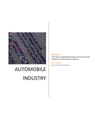 AUTOMOBILE
INDUSTRY
ABSTRACT
This report is regarding the impact on local automobile
industry due to the import of used cars.
Dr. Tahir Ali
Business Research Report
 