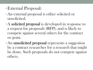 •External Proposal:
• An external proposal is either solicited or
unsolicited.
• A solicited proposal is developed in response to
a request for proposals (RFP), and is likely to
compete against several others for the contract
or grant.
• An unsolicited proposal represents a suggestion
by a contract researcher for a research that might
be done. Such proposals do not compete against
others.
 