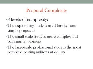Proposal Complexity
•3 levels of complexity:
• The exploratory study is used for the most
simple proposals
• The small-scale study is more complex and
common in business
• The large-scale professional study is the most
complex, costing millions of dollars
 
