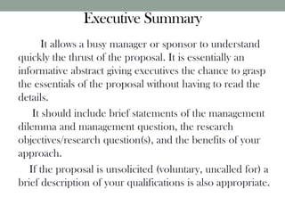 Executive Summary
It allows a busy manager or sponsor to understand
quickly the thrust of the proposal. It is essentially an
informative abstract giving executives the chance to grasp
the essentials of the proposal without having to read the
details.
It should include brief statements of the management
dilemma and management question, the research
objectives/research question(s), and the benefits of your
approach.
If the proposal is unsolicited (voluntary, uncalled for) a
brief description of your qualifications is also appropriate.
 