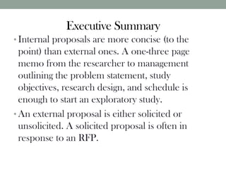 Executive Summary
• Internal proposals are more concise (to the
point) than external ones. A one-three page
memo from the researcher to management
outlining the problem statement, study
objectives, research design, and schedule is
enough to start an exploratory study.
• An external proposal is either solicited or
unsolicited. A solicited proposal is often in
response to an RFP.
 