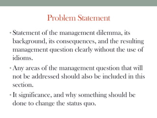 Problem Statement
• Statement of the management dilemma, its
background, its consequences, and the resulting
management question clearly without the use of
idioms.
• Any areas of the management question that will
not be addressed should also be included in this
section.
• It significance, and why something should be
done to change the status quo.
 