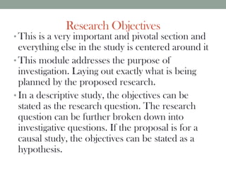 Research Objectives
• This is a very important and pivotal section and
everything else in the study is centered around it
• This module addresses the purpose of
investigation. Laying out exactly what is being
planned by the proposed research.
• In a descriptive study, the objectives can be
stated as the research question. The research
question can be further broken down into
investigative questions. If the proposal is for a
causal study, the objectives can be stated as a
hypothesis.
 