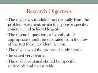 Research Objectives
• The objectives module flows naturally from the
problem statement, giving the sponsor specific,
concrete, and achievable goals.
• The research question or hypothesis, if
appropriate should be separated from the flow
of the text for quick identification.
• The objective of the proposed study should
• be stated very clearly
• The objective stated should be specific,
achievable and measurable
 