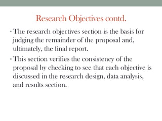 Research Objectives contd.
• The research objectives section is the basis for
judging the remainder of the proposal and,
ultimately, the final report.
• This section verifies the consistency of the
proposal by checking to see that each objective is
discussed in the research design, data analysis,
and results section.
 