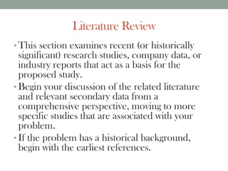 Literature Review
• This section examines recent (or historically
significant) research studies, company data, or
industry reports that act as a basis for the
proposed study.
• Begin your discussion of the related literature
and relevant secondary data from a
comprehensive perspective, moving to more
specific studies that are associated with your
problem.
• If the problem has a historical background,
begin with the earliest references.
 