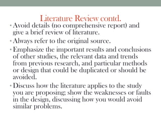 Literature Review contd.
• Avoid details (no comprehensive report) and
give a brief review of literature.
• Always refer to the original source.
• Emphasize the important results and conclusions
of other studies, the relevant data and trends
from previous research, and particular methods
or design that could be duplicated or should be
avoided.
• Discuss how the literature applies to the study
you are proposing; show the weaknesses or faults
in the design, discussing how you would avoid
similar problems.
 