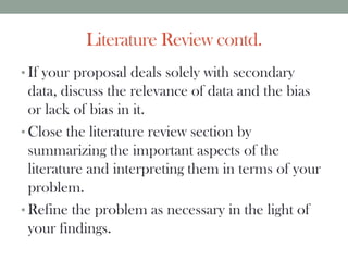 Literature Review contd.
• If your proposal deals solely with secondary
data, discuss the relevance of data and the bias
or lack of bias in it.
• Close the literature review section by
summarizing the important aspects of the
literature and interpreting them in terms of your
problem.
• Refine the problem as necessary in the light of
your findings.
 