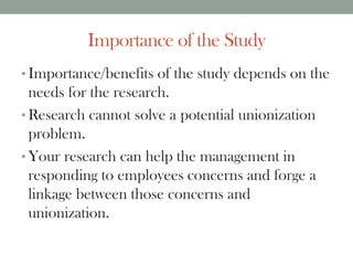 Importance of the Study
• Importance/benefits of the study depends on the
needs for the research.
• Research cannot solve a potential unionization
problem.
• Your research can help the management in
responding to employees concerns and forge a
linkage between those concerns and
unionization.
 