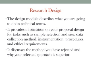 Research Design
• The design module describes what you are going
to do in technical terms.
• It provides information on your proposal design
for tasks such as sample selection and size, data
collection method, instrumentation, procedures,
and ethical requirements.
• It discusses the method you have rejected and
why your selected approach is superior.
 