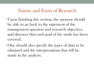Nature and Form of Research
• Upon finishing this section, the sponsor should
be able to go back to the statement of the
management question and research objectives
and discover that each goal of the study has been
covered.
• One should also specify the types of data to be
obtained and the interpretations that will be
made in the analysis.
 