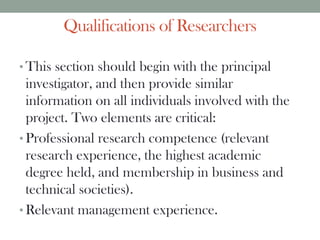 Qualifications of Researchers
• This section should begin with the principal
investigator, and then provide similar
information on all individuals involved with the
project. Two elements are critical:
• Professional research competence (relevant
research experience, the highest academic
degree held, and membership in business and
technical societies).
• Relevant management experience.
 