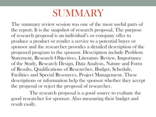 SUMMARY
The summary review session was one of the most useful parts of
the report. It is the snapshot of research proposal. The purpose
of research proposal is an individual’s or company offer to
produce a product or render a service to a potential buyer or
sponsor and the researcher provides a detailed description of the
proposed program to the sponsor. Description include Problem
Statement, Research Objectives, Literature Review, Importance
of the Study, Research Design, Data Analysis, Nature and Form
of Results, Qualifications of Researcher, Budget, Schedule,
Facilities and Special Resources, Project Management. These
descriptions or information help the sponsor whether they accept
the proposal or reject the proposal of researcher.
The research proposal is a good source to evaluate the
good researcher for sponsor. Also measuring their budget and
result easily.
 