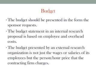 Budget
• The budget should be presented in the form the
sponsor requests.
• The budget statement in an internal research
proposal is based on employee and overhead
costs.
• The budget presented by an external research
organization is not just the wages or salaries of its
employees but the person/hour price that the
contracting firm charges.
 