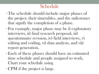 Schedule
• The schedule should include major phases of
the project, their timetables, and the milestones
that signify the completion of a phase.
• For example, major phase may be i) exploratory
interviews, ii) final research proposal, iii)
questionnaire revision, iv) field interviews, v)
editing and coding, vi) data analysis, and vii)
report generation.
• Each of these phases should have an estimated
time schedule and people assigned to work.
Chart your schedule using
• CPM if the project is large.
 