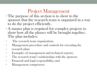 Project Management
• The purpose of this section is to show to the
sponsor that the research team is organized in a way
to do the project efficiently.
• A master plan is required for complex projects to
show how all the phases will be brought together.
The plan includes:
• The research team organization;
• Management procedure and controls for executing the
• research plan;
• Examples of management and technical reports;
• The research team’s relationships with the sponsor;
• Financial and legal responsibility; and
• Management competence
 