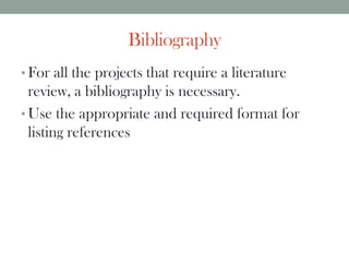 Bibliography
• For all the projects that require a literature
review, a bibliography is necessary.
• Use the appropriate and required format for
listing references
 