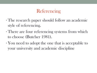 Referencing
• The research paper should follow an academic
style of referencing.
• There are four referencing systems from which
to choose (Butcher 1981).
• You need to adopt the one that is acceptable to
your university and academic discipline
 