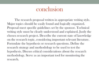 conclusion
The research proposal written in appropriate writing style.
Major topics should be easily found and logically organized.
Proposal meet specific guidelines set by the sponsor. Technical
writing style must be clearly understood and explained. Justly the
chosen research project. Describe the current state of knowledge
on the research topic, considering important relevant literature.
Formulate the hypothesis or research questions. Define the
research strategy and methodology to be used to test the
hypothesis. Discuss ethical considerations about the research
methodology. Serve as an important tool for monitoring the
research.
 