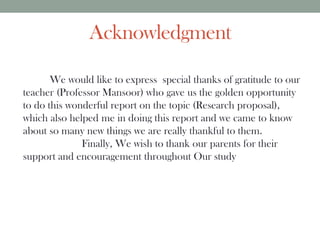 Acknowledgment
We would like to express special thanks of gratitude to our
teacher (Professor Mansoor) who gave us the golden opportunity
to do this wonderful report on the topic (Research proposal),
which also helped me in doing this report and we came to know
about so many new things we are really thankful to them.
Finally, We wish to thank our parents for their
support and encouragement throughout Our study
 