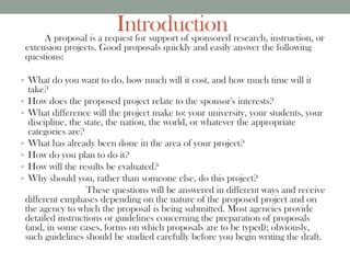 IntroductionA proposal is a request for support of sponsored research, instruction, or
extension projects. Good proposals quickly and easily answer the following
questions:
• What do you want to do, how much will it cost, and how much time will it
take?
• How does the proposed project relate to the sponsor's interests?
• What difference will the project make to: your university, your students, your
discipline, the state, the nation, the world, or whatever the appropriate
categories are?
• What has already been done in the area of your project?
• How do you plan to do it?
• How will the results be evaluated?
• Why should you, rather than someone else, do this project?
These questions will be answered in different ways and receive
different emphases depending on the nature of the proposed project and on
the agency to which the proposal is being submitted. Most agencies provide
detailed instructions or guidelines concerning the preparation of proposals
(and, in some cases, forms on which proposals are to be typed); obviously,
such guidelines should be studied carefully before you begin writing the draft.
 