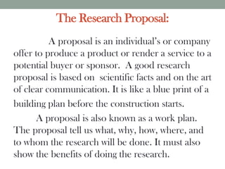 The Research Proposal:
A proposal is an individual’s or company
offer to produce a product or render a service to a
potential buyer or sponsor. A good research
proposal is based on scientific facts and on the art
of clear communication. It is like a blue print of a
building plan before the construction starts.
A proposal is also known as a work plan.
The proposal tell us what, why, how, where, and
to whom the research will be done. It must also
show the benefits of doing the research.
 