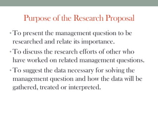 Purpose of the Research Proposal
• To present the management question to be
researched and relate its importance.
• To discuss the research efforts of other who
have worked on related management questions.
• To suggest the data necessary for solving the
management question and how the data will be
gathered, treated or interpreted.
 