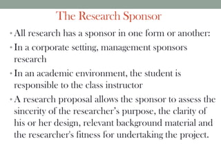 The Research Sponsor
• All research has a sponsor in one form or another:
• In a corporate setting, management sponsors
research
• In an academic environment, the student is
responsible to the class instructor
• A research proposal allows the sponsor to assess the
sincerity of the researcher’s purpose, the clarity of
his or her design, relevant background material and
the researcher's fitness for undertaking the project.
 