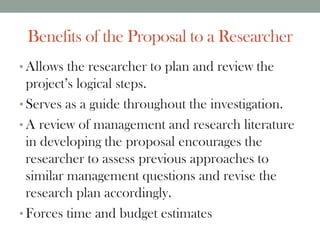 Benefits of the Proposal to a Researcher
• Allows the researcher to plan and review the
project’s logical steps.
• Serves as a guide throughout the investigation.
• A review of management and research literature
in developing the proposal encourages the
researcher to assess previous approaches to
similar management questions and revise the
research plan accordingly.
• Forces time and budget estimates
 